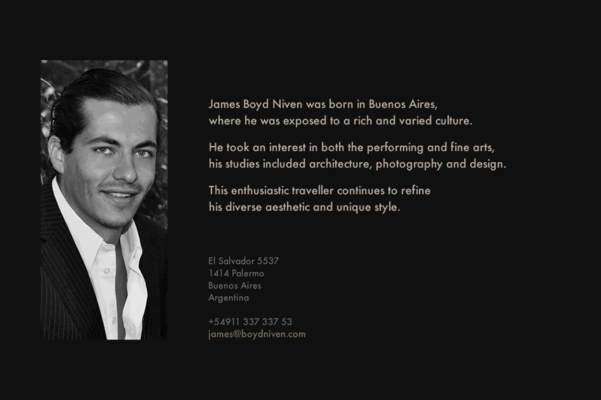 James Boyd Niven was born in Buenos Aires, where he was exposed to a rich and varied culture. He took an interest in both the performing and fine arts, and his studies included architecture, photography and design. This enthusiastic traveller continues to refine his diverse aesthetic and unique style.